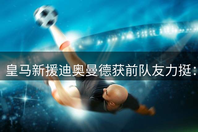 皇马新援迪奥曼德获前队友力挺：你值得这一切荣耀